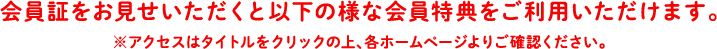 会員証をお見せいただくと以下の様な会員特典をご利用いただけます。※アクセスはタイトルをクリックの上、各ホームページよりご確認ください。