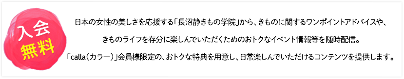 [入会無料]日本の女性の美しさを応援する「長沼静きもの学院」から、きものに関するワンポイントアドバイスや、きものライフを存分に楽しんでいただくためのおトクなイベント情報等を随時配信。「calla（カラー）」会員様限定の、おトクな特典を用意し、日常楽しんでいただけるコンテンツを提供します。