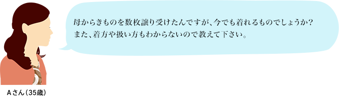 Aさん（35歳）：母からきものを数枚譲り受けたんですが、今でも着れるものでしょうか？また、着方や扱い方もわからないので教えて下さい。
