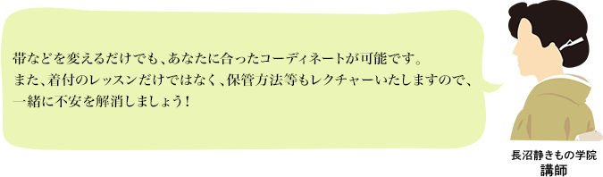 長沼静きもの学院講師：帯などを変えるだけでも、あなたに合ったコーディネートが可能です。また、着付のレッスンだけではなく、保管方法等もレクチャーいたしますので、一緒に不安を解消しましょう！