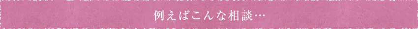 例えばこんな相談…